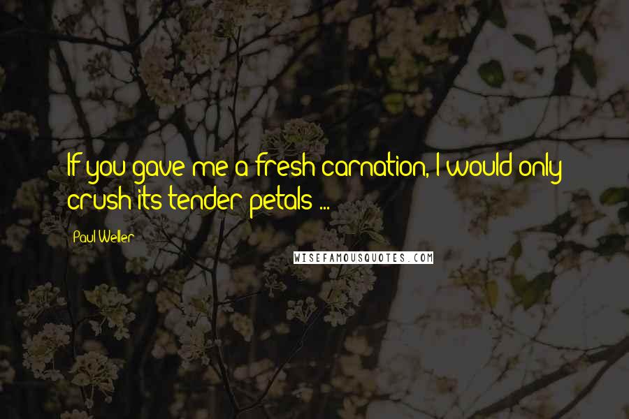 Paul Weller Quotes: If you gave me a fresh carnation, I would only crush its tender petals ...