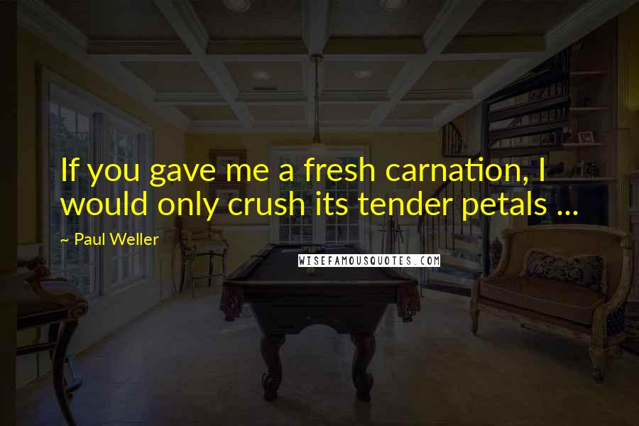 Paul Weller Quotes: If you gave me a fresh carnation, I would only crush its tender petals ...