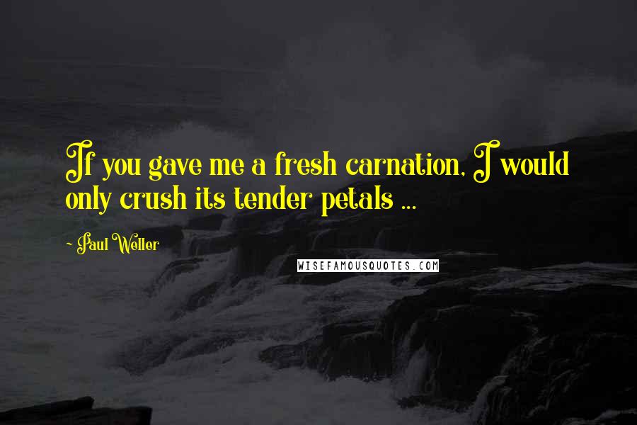 Paul Weller Quotes: If you gave me a fresh carnation, I would only crush its tender petals ...