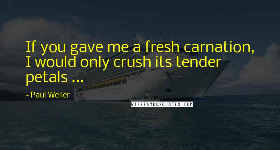 Paul Weller Quotes: If you gave me a fresh carnation, I would only crush its tender petals ...