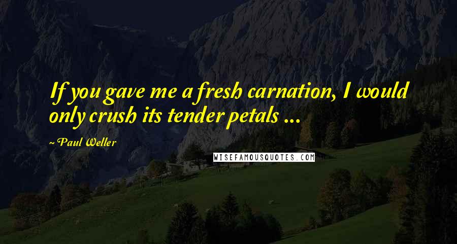 Paul Weller Quotes: If you gave me a fresh carnation, I would only crush its tender petals ...