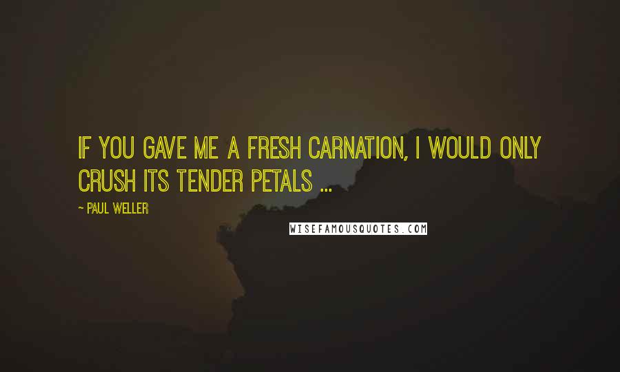 Paul Weller Quotes: If you gave me a fresh carnation, I would only crush its tender petals ...