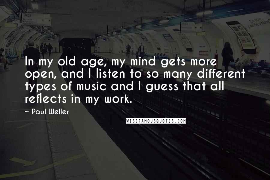 Paul Weller Quotes: In my old age, my mind gets more open, and I listen to so many different types of music and I guess that all reflects in my work.