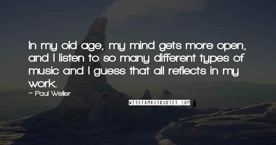 Paul Weller Quotes: In my old age, my mind gets more open, and I listen to so many different types of music and I guess that all reflects in my work.