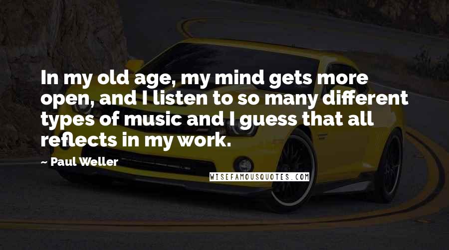 Paul Weller Quotes: In my old age, my mind gets more open, and I listen to so many different types of music and I guess that all reflects in my work.