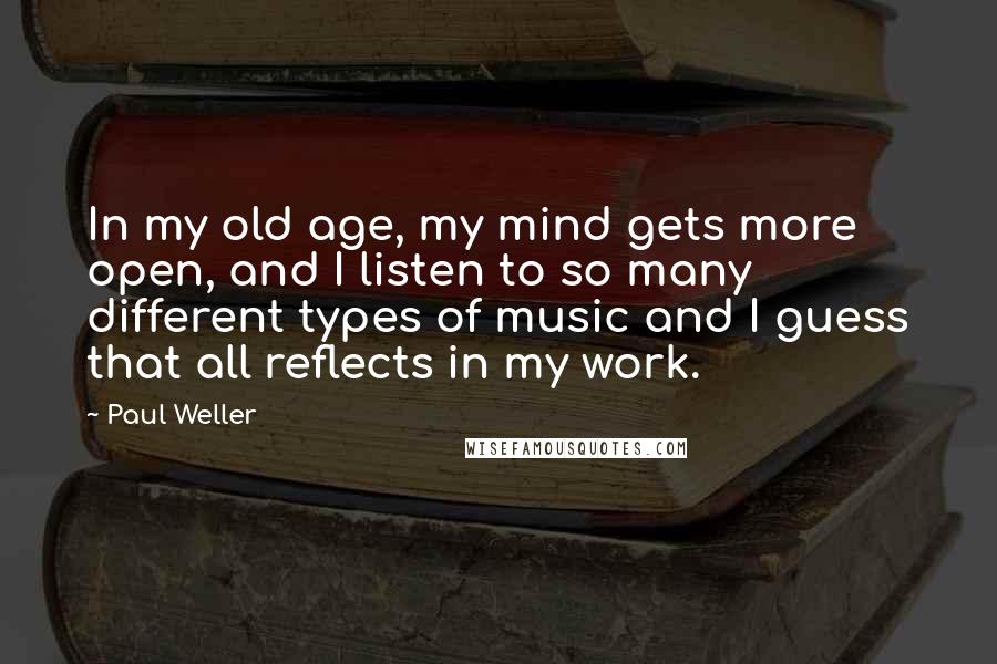 Paul Weller Quotes: In my old age, my mind gets more open, and I listen to so many different types of music and I guess that all reflects in my work.