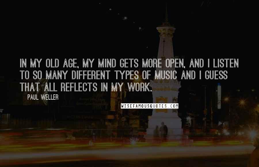 Paul Weller Quotes: In my old age, my mind gets more open, and I listen to so many different types of music and I guess that all reflects in my work.