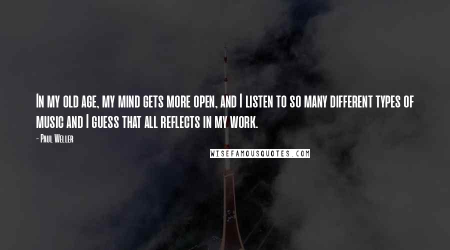 Paul Weller Quotes: In my old age, my mind gets more open, and I listen to so many different types of music and I guess that all reflects in my work.