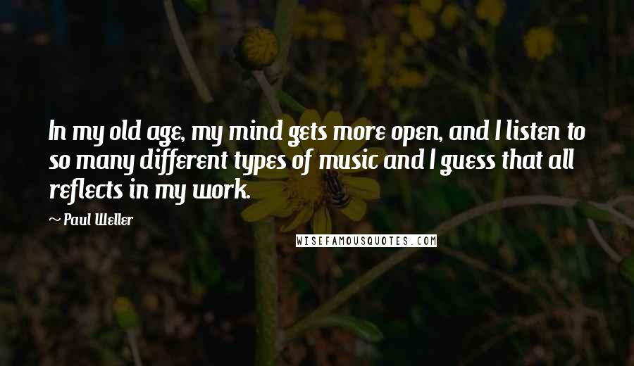 Paul Weller Quotes: In my old age, my mind gets more open, and I listen to so many different types of music and I guess that all reflects in my work.