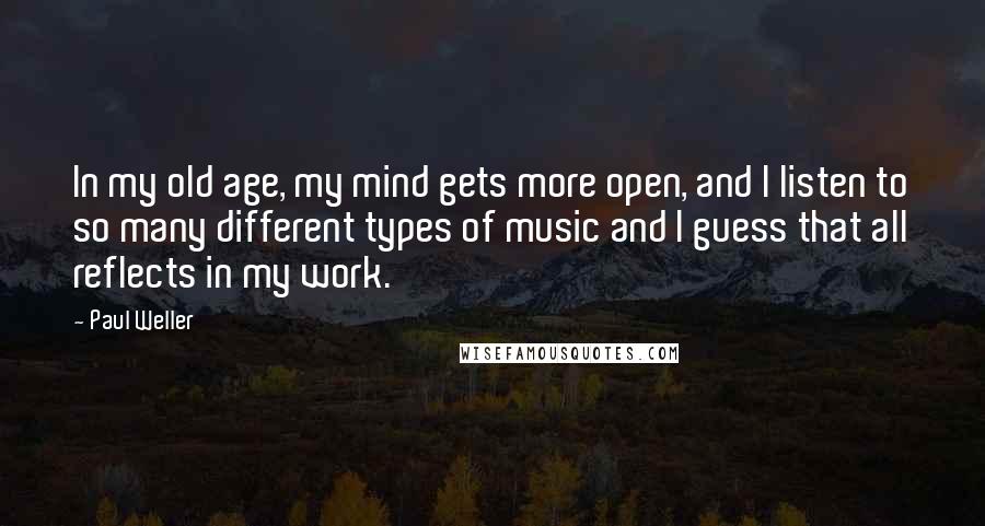 Paul Weller Quotes: In my old age, my mind gets more open, and I listen to so many different types of music and I guess that all reflects in my work.