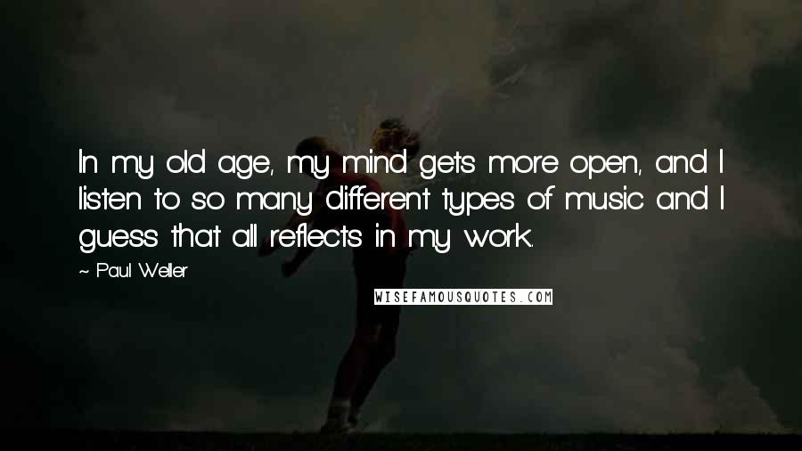 Paul Weller Quotes: In my old age, my mind gets more open, and I listen to so many different types of music and I guess that all reflects in my work.