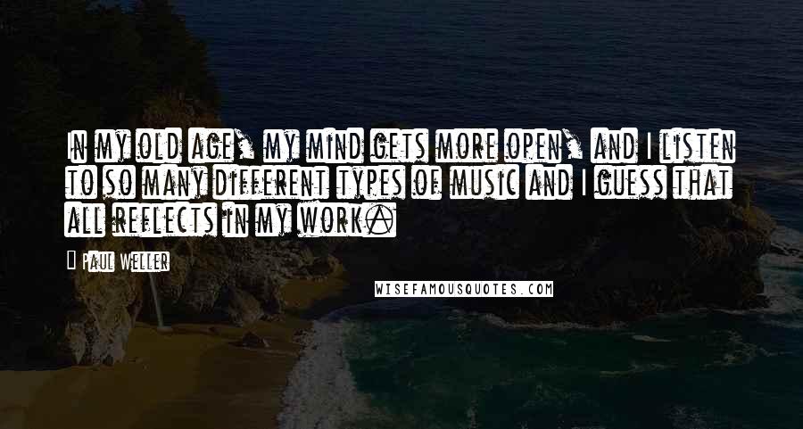 Paul Weller Quotes: In my old age, my mind gets more open, and I listen to so many different types of music and I guess that all reflects in my work.