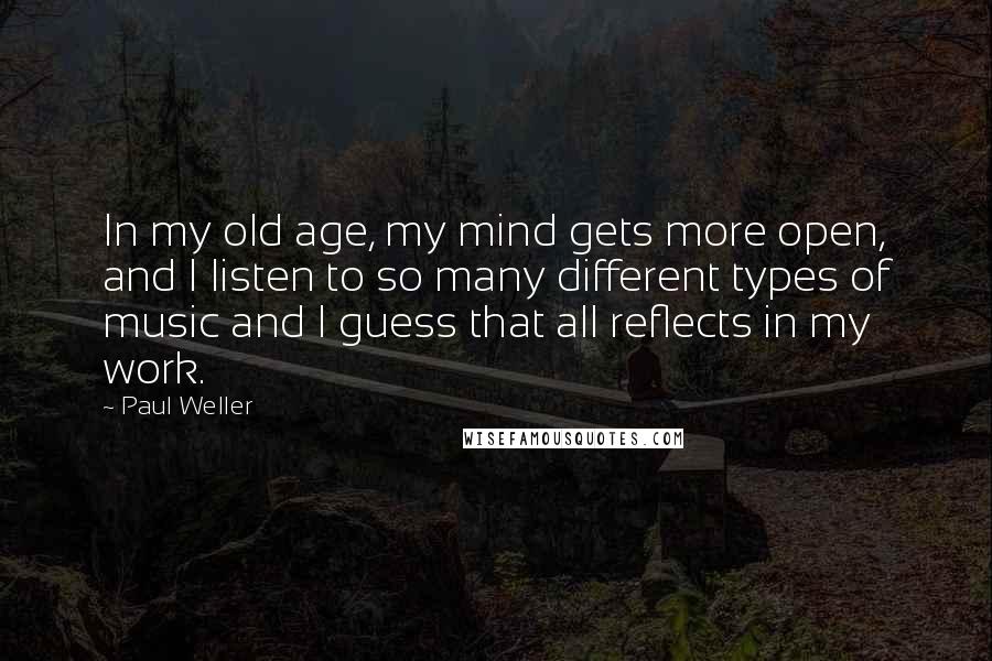 Paul Weller Quotes: In my old age, my mind gets more open, and I listen to so many different types of music and I guess that all reflects in my work.