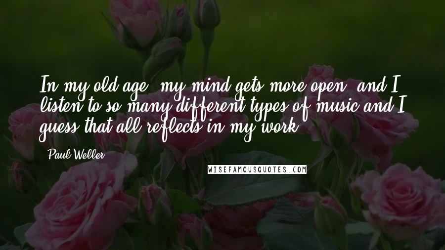 Paul Weller Quotes: In my old age, my mind gets more open, and I listen to so many different types of music and I guess that all reflects in my work.