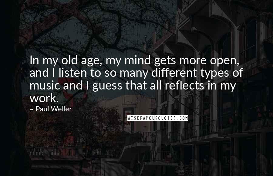 Paul Weller Quotes: In my old age, my mind gets more open, and I listen to so many different types of music and I guess that all reflects in my work.