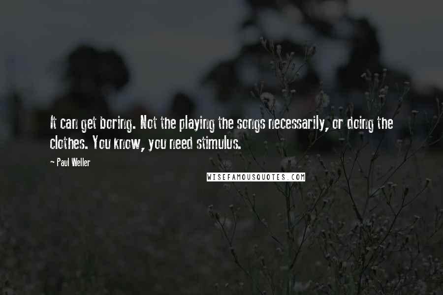 Paul Weller Quotes: It can get boring. Not the playing the songs necessarily, or doing the clothes. You know, you need stimulus.