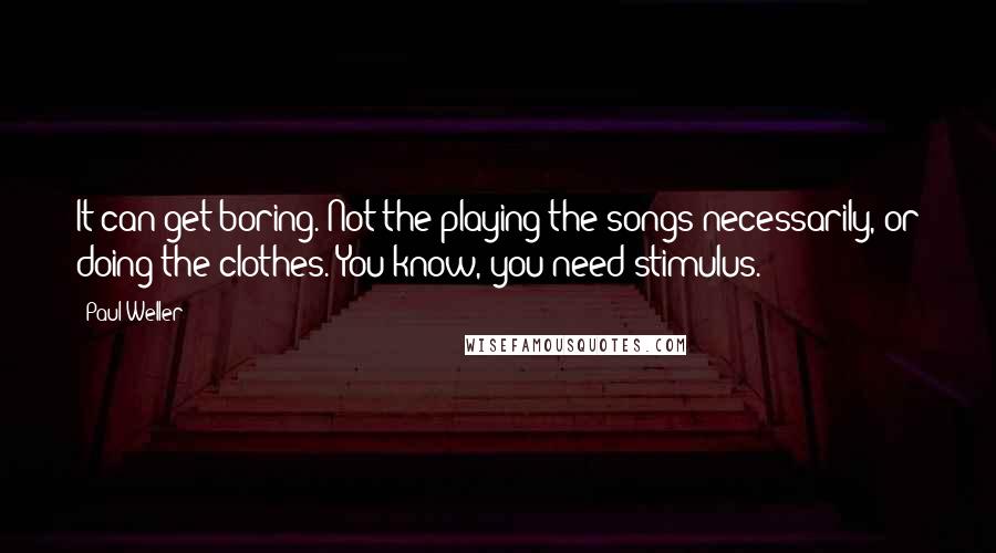 Paul Weller Quotes: It can get boring. Not the playing the songs necessarily, or doing the clothes. You know, you need stimulus.