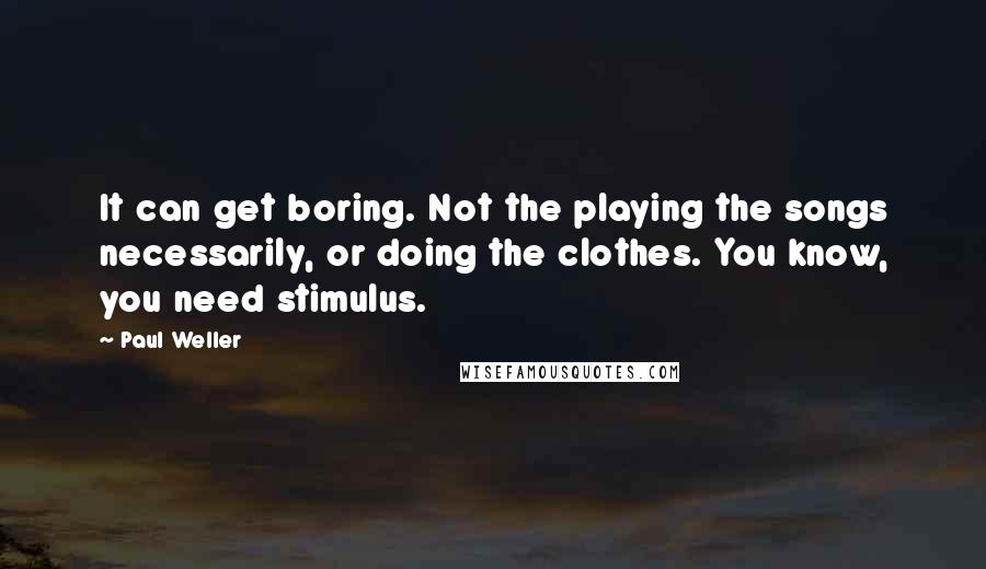 Paul Weller Quotes: It can get boring. Not the playing the songs necessarily, or doing the clothes. You know, you need stimulus.