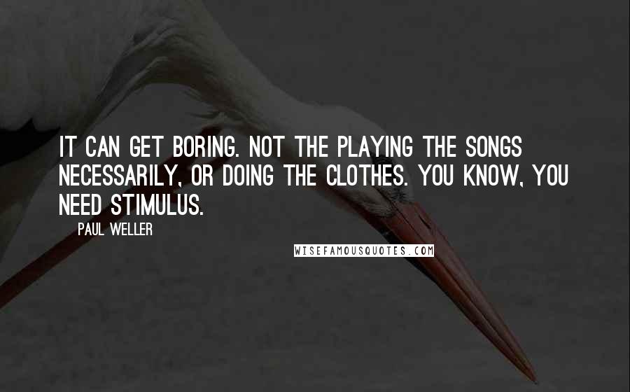 Paul Weller Quotes: It can get boring. Not the playing the songs necessarily, or doing the clothes. You know, you need stimulus.