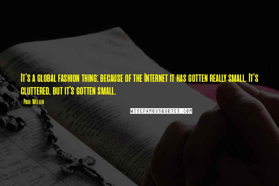 Paul Weller Quotes: It's a global fashion thing; because of the Internet it has gotten really small. It's cluttered, but it's gotten small.