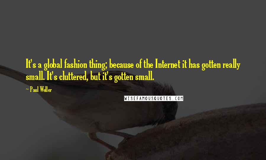 Paul Weller Quotes: It's a global fashion thing; because of the Internet it has gotten really small. It's cluttered, but it's gotten small.