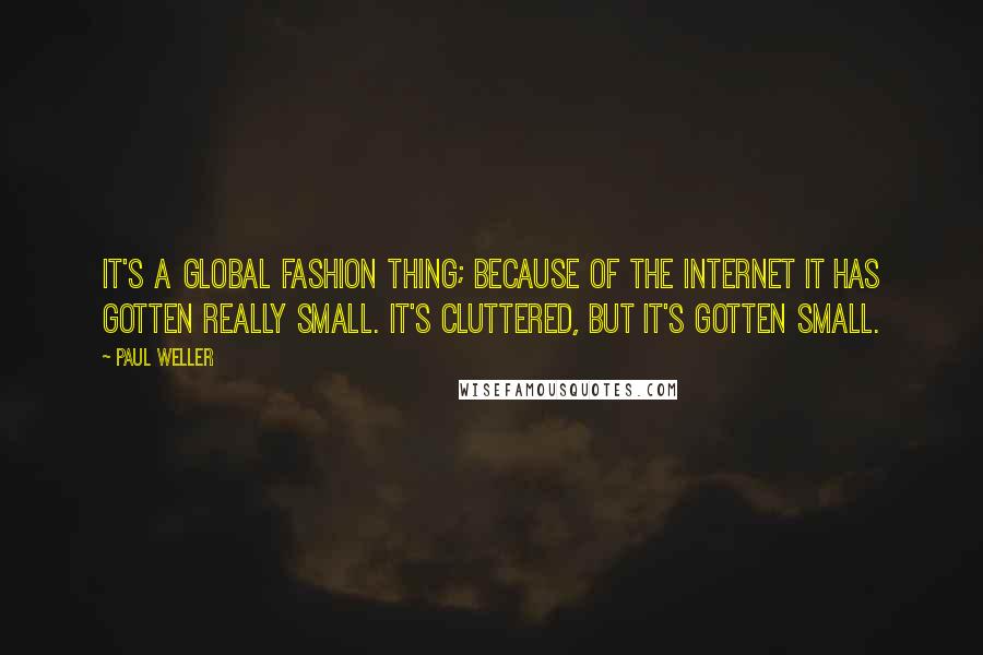 Paul Weller Quotes: It's a global fashion thing; because of the Internet it has gotten really small. It's cluttered, but it's gotten small.