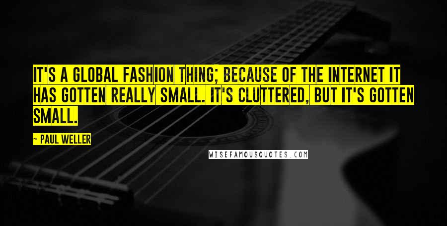 Paul Weller Quotes: It's a global fashion thing; because of the Internet it has gotten really small. It's cluttered, but it's gotten small.