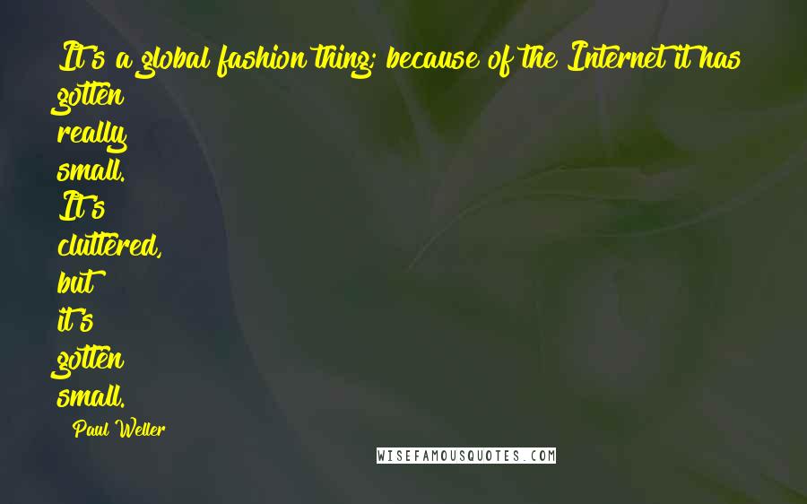 Paul Weller Quotes: It's a global fashion thing; because of the Internet it has gotten really small. It's cluttered, but it's gotten small.