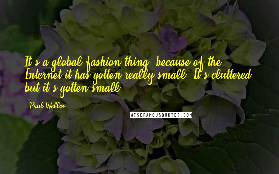 Paul Weller Quotes: It's a global fashion thing; because of the Internet it has gotten really small. It's cluttered, but it's gotten small.