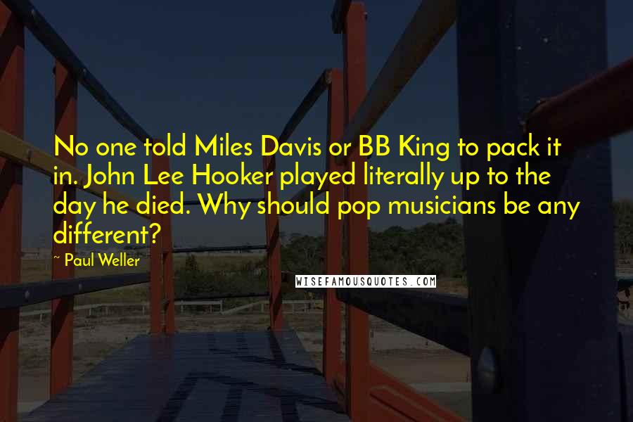 Paul Weller Quotes: No one told Miles Davis or BB King to pack it in. John Lee Hooker played literally up to the day he died. Why should pop musicians be any different?