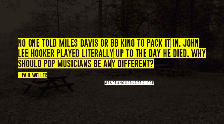 Paul Weller Quotes: No one told Miles Davis or BB King to pack it in. John Lee Hooker played literally up to the day he died. Why should pop musicians be any different?