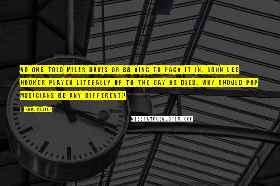 Paul Weller Quotes: No one told Miles Davis or BB King to pack it in. John Lee Hooker played literally up to the day he died. Why should pop musicians be any different?