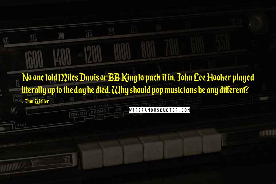 Paul Weller Quotes: No one told Miles Davis or BB King to pack it in. John Lee Hooker played literally up to the day he died. Why should pop musicians be any different?