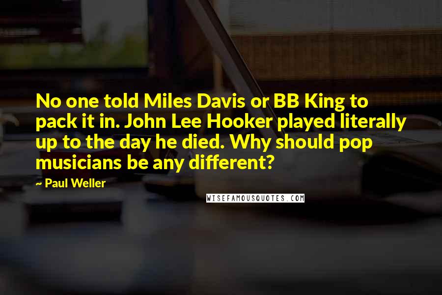 Paul Weller Quotes: No one told Miles Davis or BB King to pack it in. John Lee Hooker played literally up to the day he died. Why should pop musicians be any different?