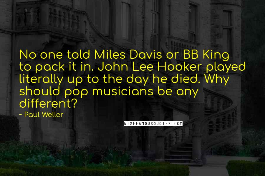 Paul Weller Quotes: No one told Miles Davis or BB King to pack it in. John Lee Hooker played literally up to the day he died. Why should pop musicians be any different?