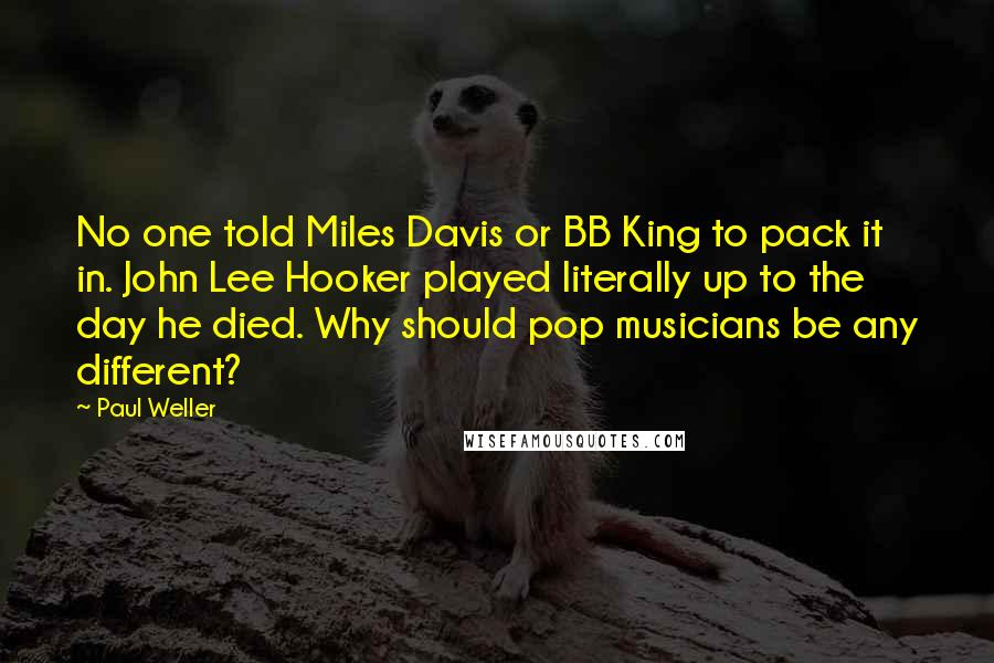 Paul Weller Quotes: No one told Miles Davis or BB King to pack it in. John Lee Hooker played literally up to the day he died. Why should pop musicians be any different?