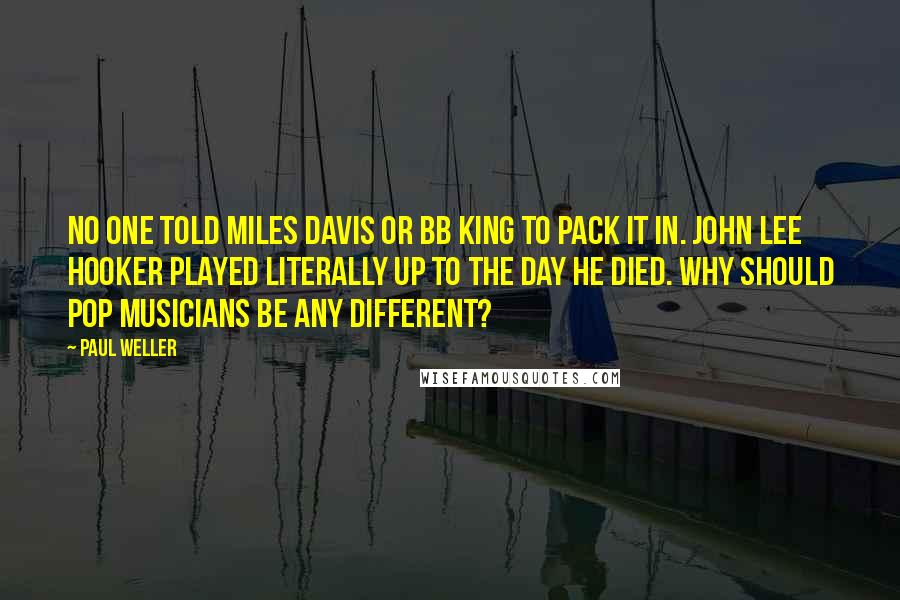 Paul Weller Quotes: No one told Miles Davis or BB King to pack it in. John Lee Hooker played literally up to the day he died. Why should pop musicians be any different?