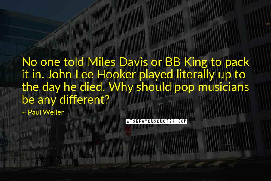 Paul Weller Quotes: No one told Miles Davis or BB King to pack it in. John Lee Hooker played literally up to the day he died. Why should pop musicians be any different?