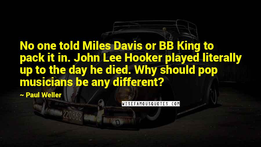 Paul Weller Quotes: No one told Miles Davis or BB King to pack it in. John Lee Hooker played literally up to the day he died. Why should pop musicians be any different?