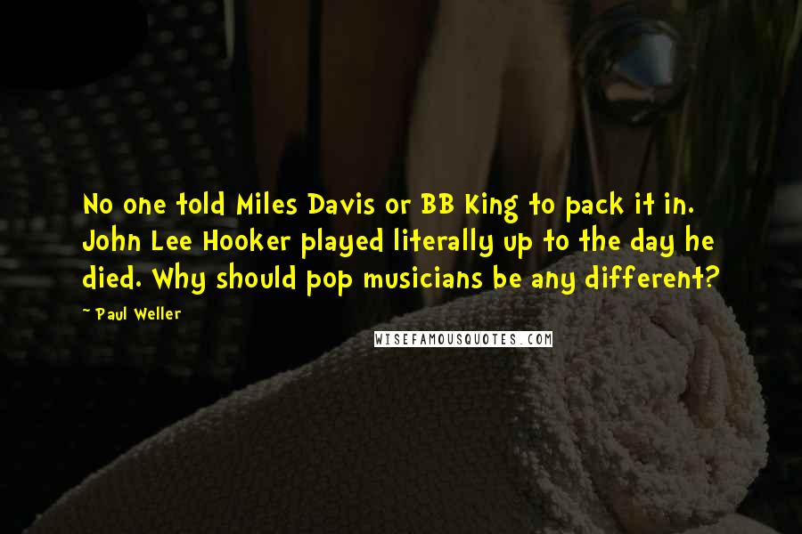 Paul Weller Quotes: No one told Miles Davis or BB King to pack it in. John Lee Hooker played literally up to the day he died. Why should pop musicians be any different?