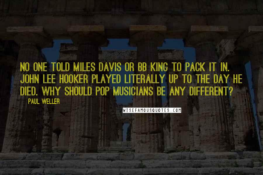 Paul Weller Quotes: No one told Miles Davis or BB King to pack it in. John Lee Hooker played literally up to the day he died. Why should pop musicians be any different?