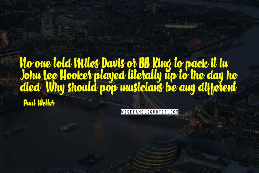 Paul Weller Quotes: No one told Miles Davis or BB King to pack it in. John Lee Hooker played literally up to the day he died. Why should pop musicians be any different?