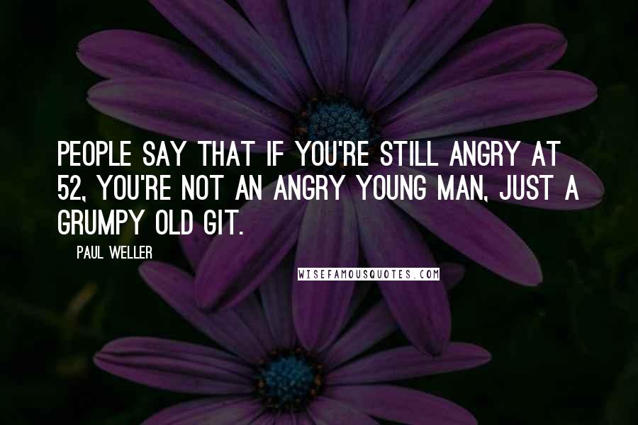 Paul Weller Quotes: People say that if you're still angry at 52, you're not an angry young man, just a grumpy old git.