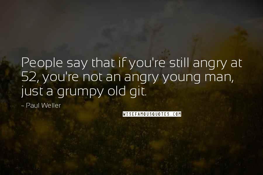 Paul Weller Quotes: People say that if you're still angry at 52, you're not an angry young man, just a grumpy old git.