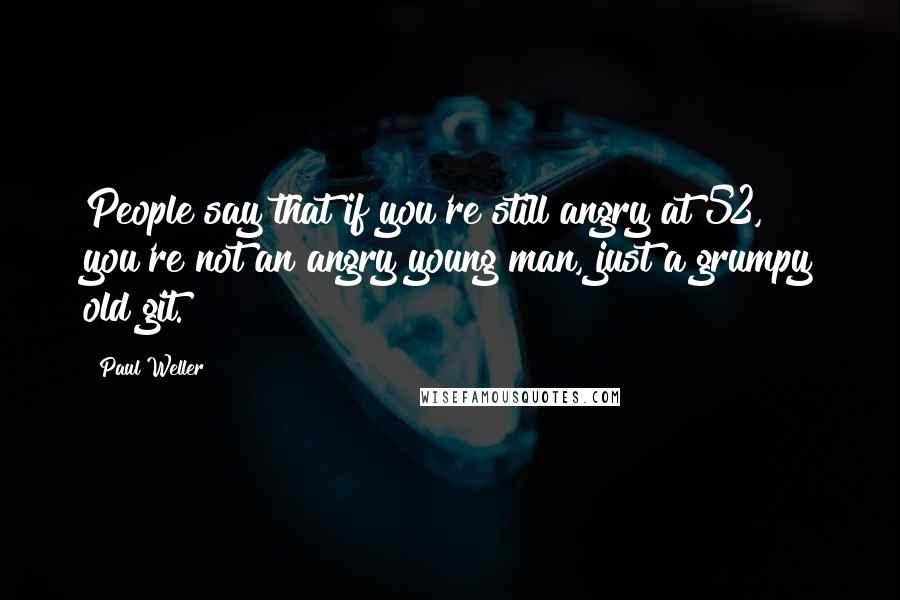 Paul Weller Quotes: People say that if you're still angry at 52, you're not an angry young man, just a grumpy old git.