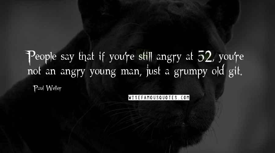 Paul Weller Quotes: People say that if you're still angry at 52, you're not an angry young man, just a grumpy old git.