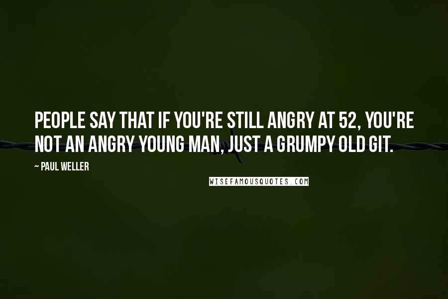 Paul Weller Quotes: People say that if you're still angry at 52, you're not an angry young man, just a grumpy old git.