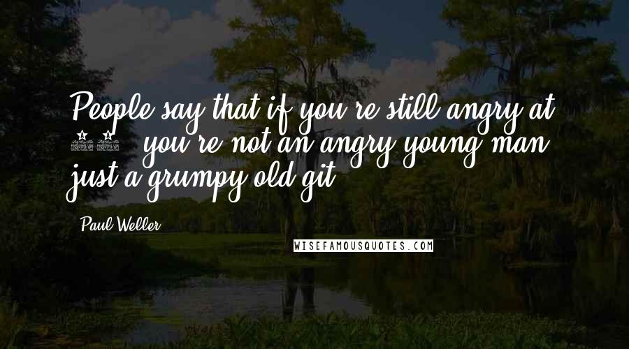 Paul Weller Quotes: People say that if you're still angry at 52, you're not an angry young man, just a grumpy old git.