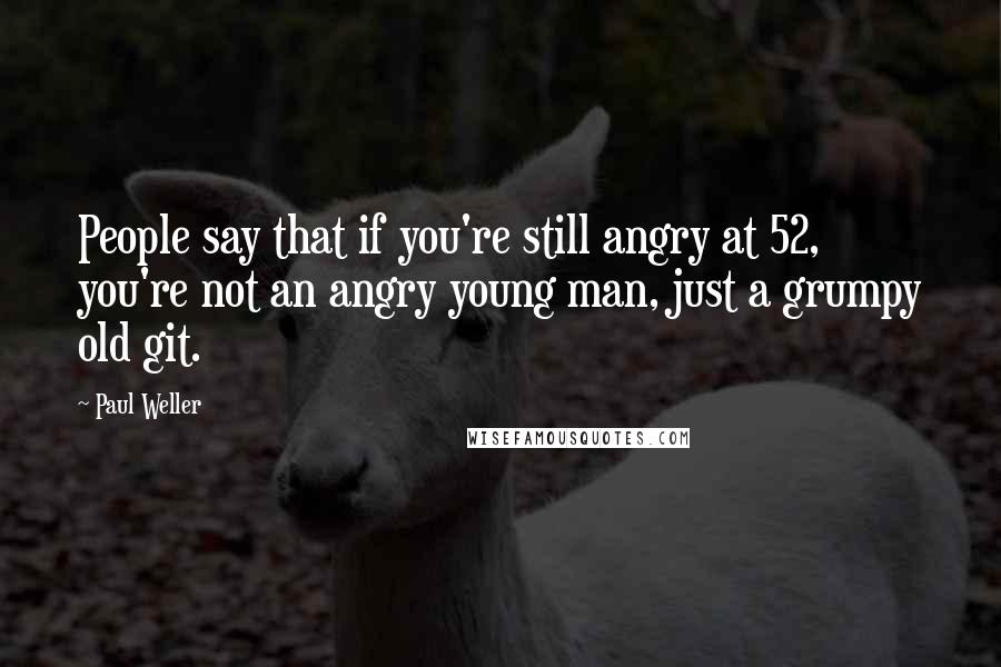 Paul Weller Quotes: People say that if you're still angry at 52, you're not an angry young man, just a grumpy old git.