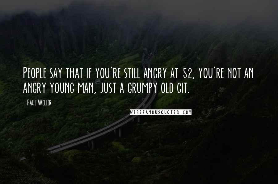 Paul Weller Quotes: People say that if you're still angry at 52, you're not an angry young man, just a grumpy old git.